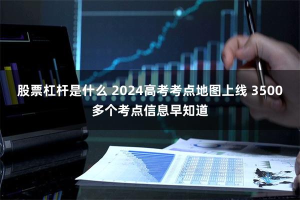 股票杠杆是什么 2024高考考点地图上线 3500多个考点信息早知道