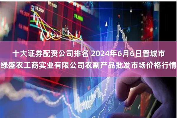 十大证券配资公司排名 2024年6月6日晋城市绿盛农工商实业有限公司农副产品批发市场价格行情