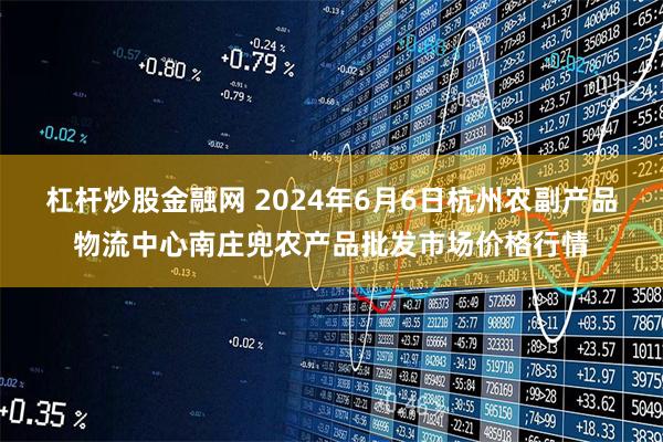 杠杆炒股金融网 2024年6月6日杭州农副产品物流中心南庄兜农产品批发市场价格行情