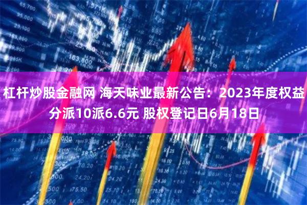 杠杆炒股金融网 海天味业最新公告：2023年度权益分派10派6.6元 股权登记日6月18日