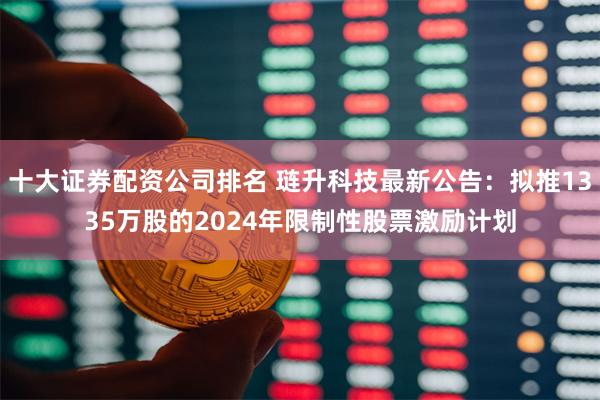 十大证券配资公司排名 琏升科技最新公告：拟推1335万股的2024年限制性股票激励计划