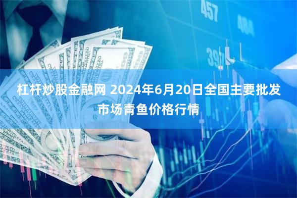 杠杆炒股金融网 2024年6月20日全国主要批发市场青鱼价格行情