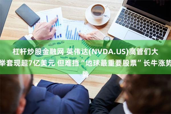 杠杆炒股金融网 英伟达(NVDA.US)高管们大举套现超7亿美元 但难挡“地球最重要股票”长牛涨势