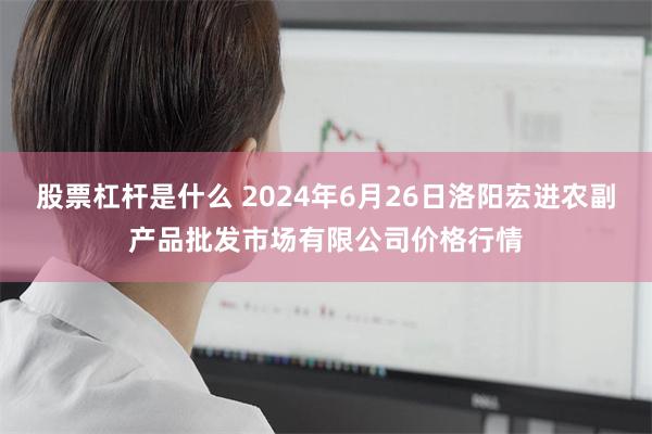 股票杠杆是什么 2024年6月26日洛阳宏进农副产品批发市场有限公司价格行情