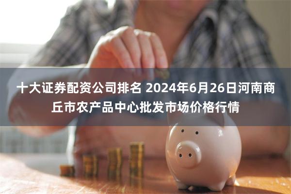 十大证券配资公司排名 2024年6月26日河南商丘市农产品中心批发市场价格行情