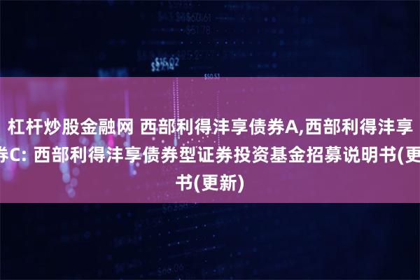 杠杆炒股金融网 西部利得沣享债券A,西部利得沣享债券C: 西部利得沣享债券型证券投资基金招募说明书(更新)