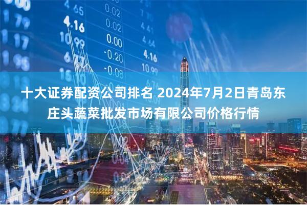 十大证券配资公司排名 2024年7月2日青岛东庄头蔬菜批发市场有限公司价格行情