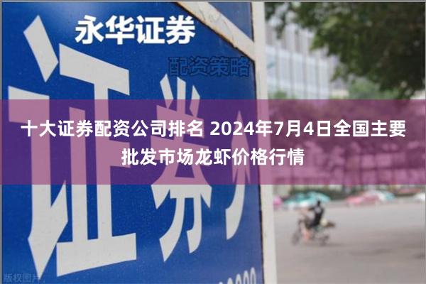 十大证券配资公司排名 2024年7月4日全国主要批发市场龙虾价格行情