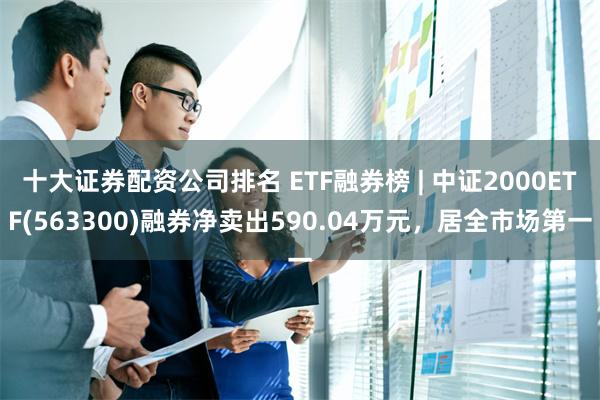 十大证券配资公司排名 ETF融券榜 | 中证2000ETF(563300)融券净卖出590.04万元，居全市场第一