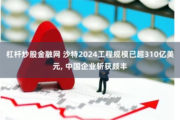 杠杆炒股金融网 沙特2024工程规模已超310亿美元, 中国企业斩获颇丰